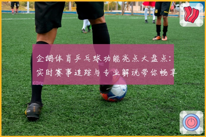 企鹅体育乒乓球功能亮点大盘点：实时赛事追踪与专业解说带你畅享激情球赛