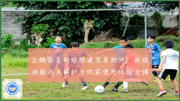 企鹅体育网球频道深度测评：新版功能亮点解析与玩家使用体验全揭秘