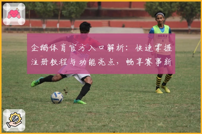 企鹅体育官方入口解析:快速掌握注册教程与功能亮点,畅享赛事新体验