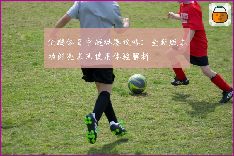 企鹅体育中超观赛攻略：全新版本功能亮点及使用体验解析