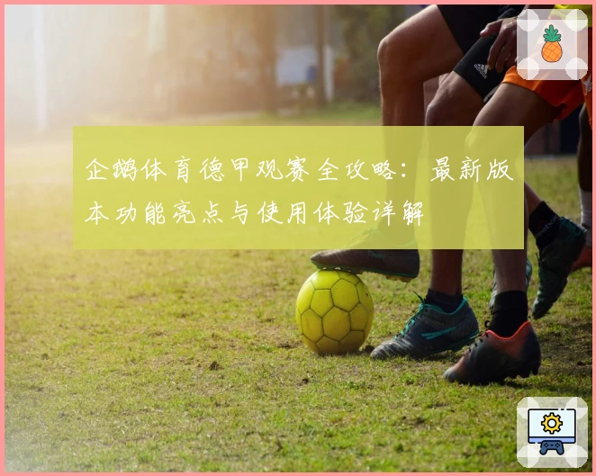 企鹅体育德甲观赛全攻略：最新版本功能亮点与使用体验详解