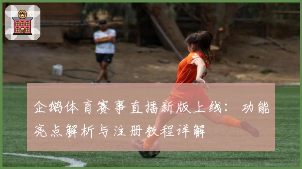 企鹅体育赛事直播新版上线：功能亮点解析与注册教程详解