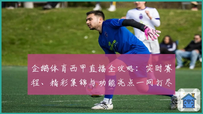 企鹅体育西甲直播全攻略:实时赛程、精彩集锦与功能亮点一网打尽