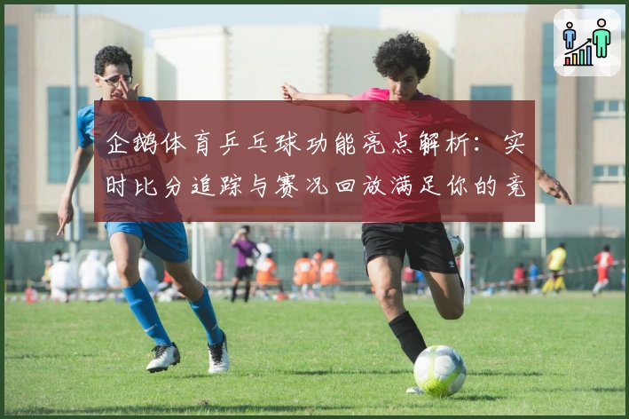 企鹅体育乒乓球功能亮点解析:实时比分追踪与赛况回放满足你的竞技热情