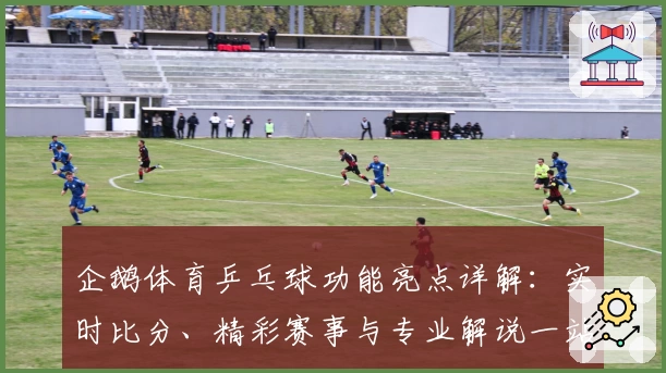 企鹅体育乒乓球功能亮点详解：实时比分、精彩赛事与专业解说一站式体验