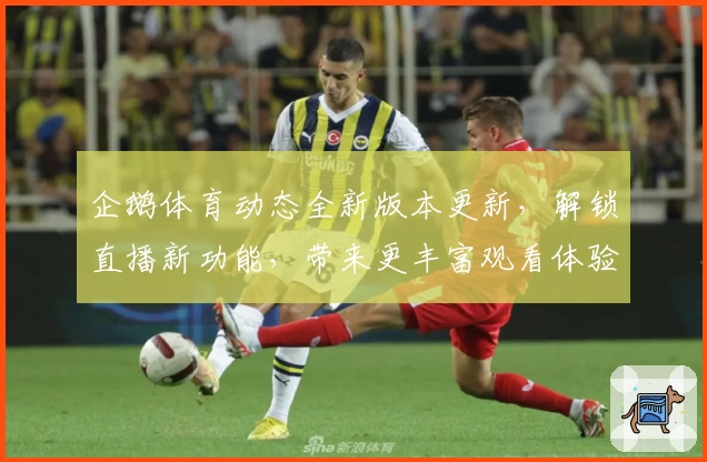 企鹅体育动态全新版本更新，解锁直播新功能，带来更丰富观看体验